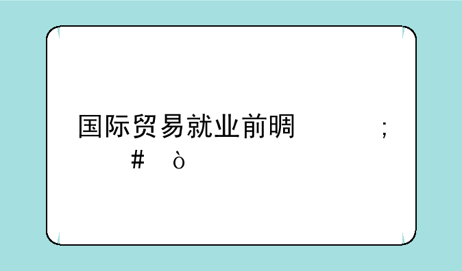 国际贸易就业前景怎么？