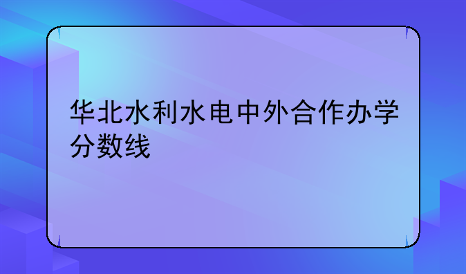 华北水利水电中外合作办学分数线
