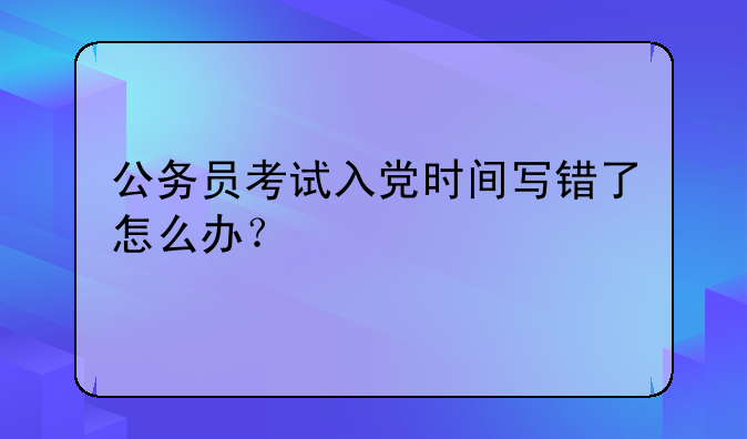公务员考试入党时间写错了怎么办？