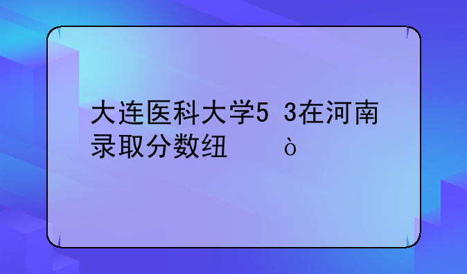 大连医科大学5+3在河南录取分数线？
