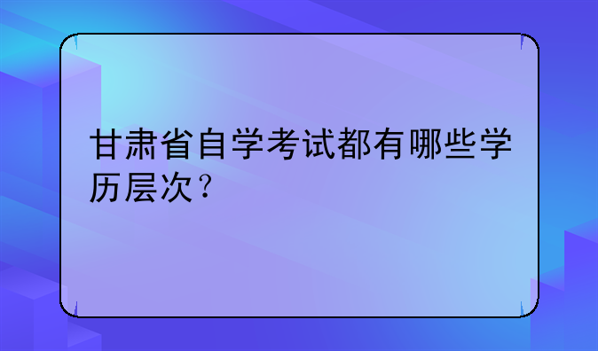 甘肃省自学考试都有哪些学历层次？