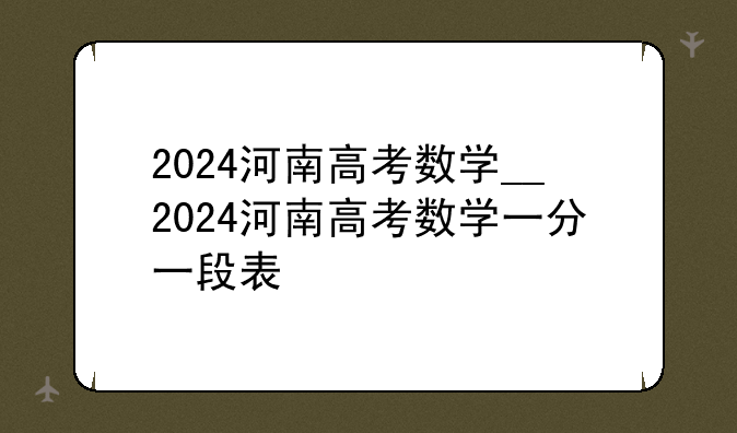 2024河南高考数学__2024河南高考数学一分一段表