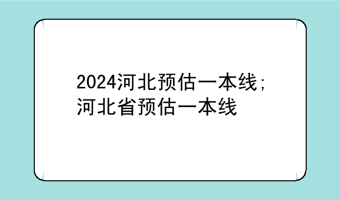 2024河北预估一本线;河北省预估一本线