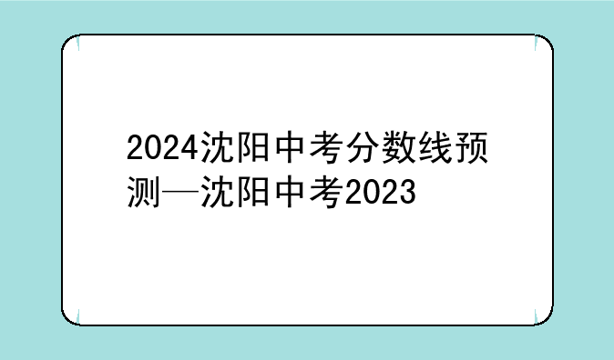 2024沈阳中考分数线预测—沈阳中考2023