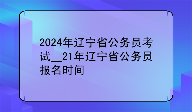 2024年辽宁省公务员考试__21年辽宁省公务员报名时间