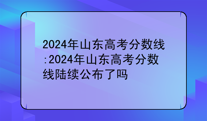 2024年山东高考分数线:2024年山东高考分数线陆续公布了吗