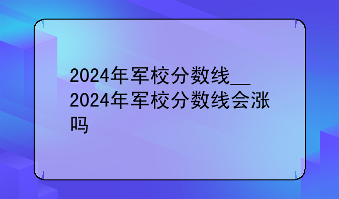 2024年军校分数线__2024年军校分数线会涨吗
