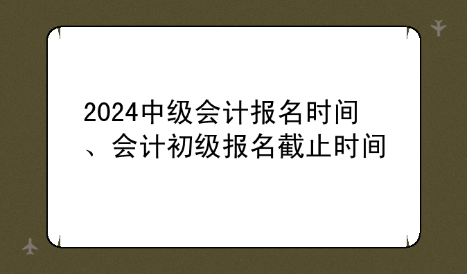2024中级会计报名时间、会计初级报名截止时间