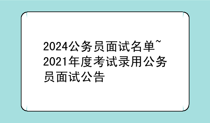 2024公务员面试名单~2021年度考试录用公务员面试公告