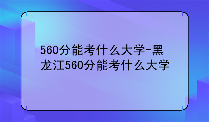 560分能考什么大学-黑龙江560分能考什么大学