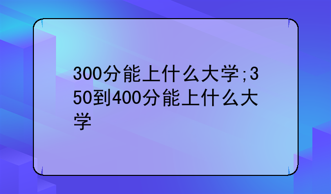 300分能上什么大学;350到400分能上什么大学
