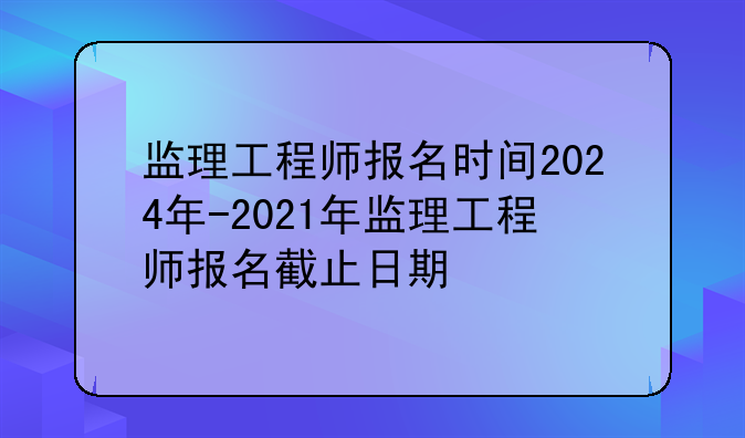 监理工程师报名时间2024年-2021年监理工程师报名截止日期
