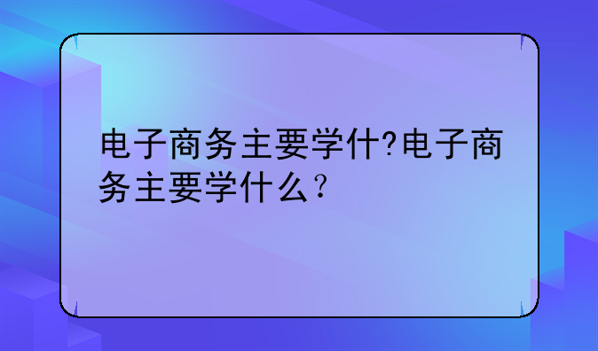 电子商务主要学什?电子商务主要学什么？