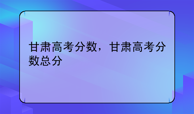 甘肃高考分数，甘肃高考分数总分