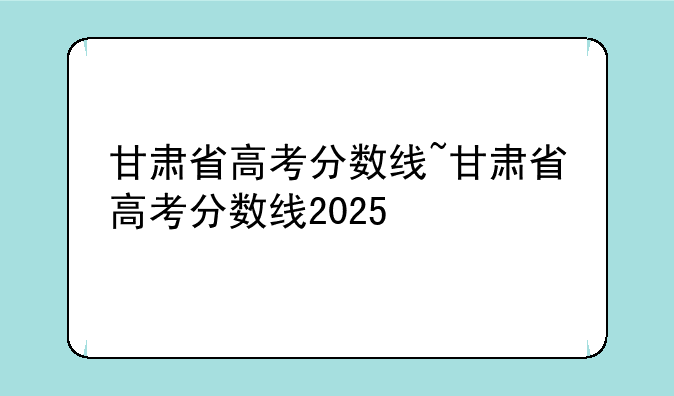 甘肃省高考分数线~甘肃省高考分数线2025