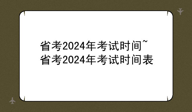 省考2024年考试时间~省考2024年考试时间表