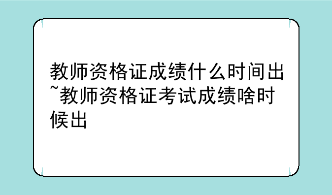 教师资格证成绩什么时间出~教师资格证考试成绩啥时候出