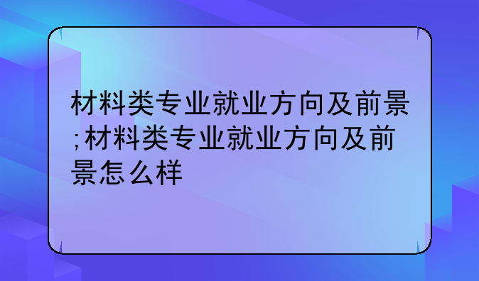 材料类专业就业方向及前景;材料类专业就