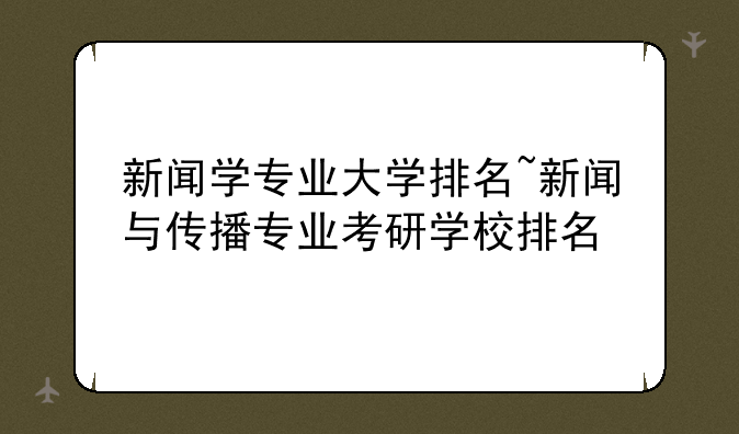 新闻学专业大学排名~新闻与传播专业考研学校排名