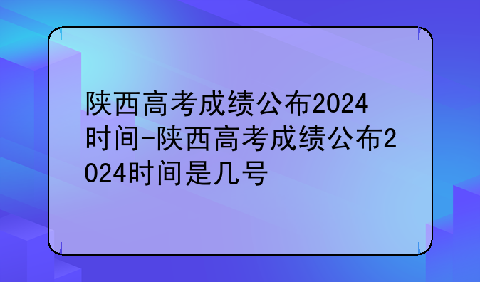 陕西高考成绩公布2024时间-陕西高考成绩公布2024时间是几号