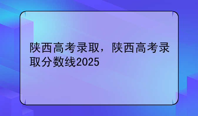 陕西高考录取，陕西高考录取分数线2025