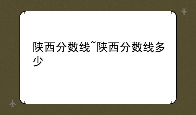 陕西分数线~陕西分数线多少