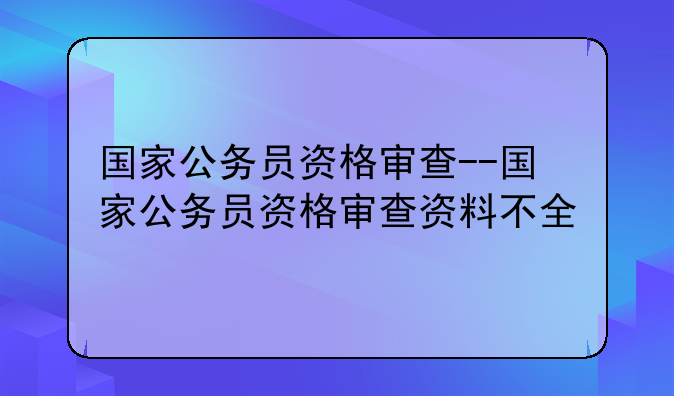 国家公务员资格审查--国家公务员资格审查资料不全