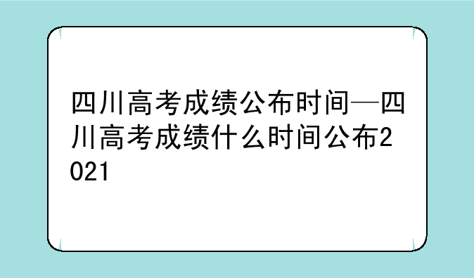 四川高考成绩公布时间—四川高考成绩什么时间公布2021