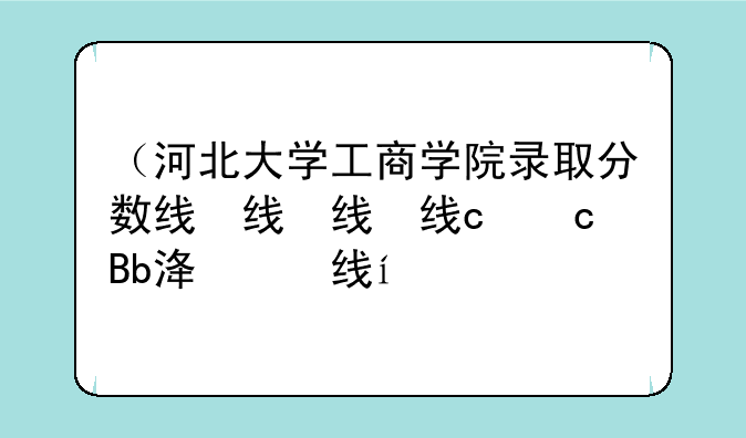 （河北大学工商学院录取分数线）河北大学专业分数录取线