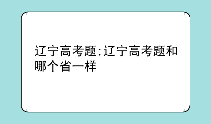 辽宁高考题;辽宁高考题和哪个省一样