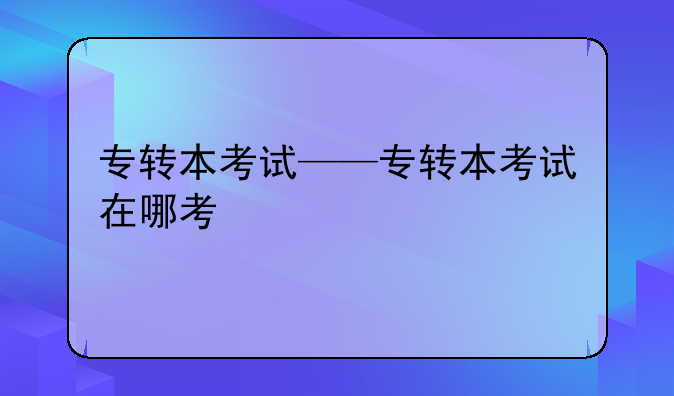 专转本考试——专转本考试在哪考