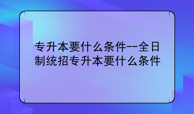 专升本要什么条件--全日制统招专升本要什么条件