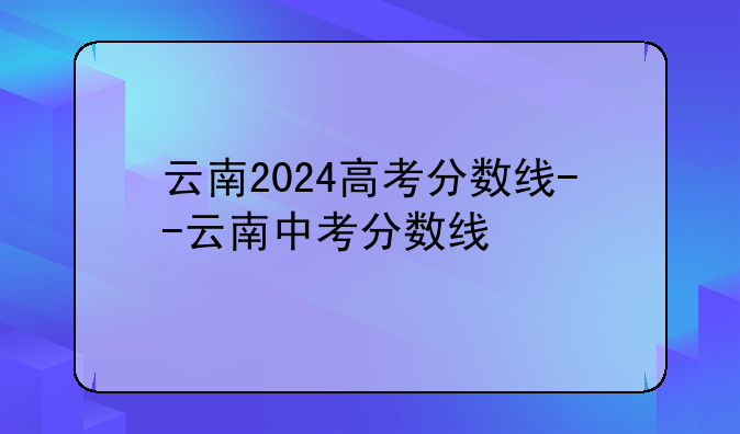 云南2024高考分数线--云南中考分数线