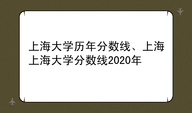 上海大学历年分数线、上海上海大学分数线2020年