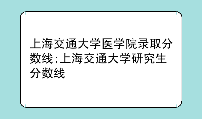 上海交通大学医学院录取分数线;上海交通大学研究生分数线