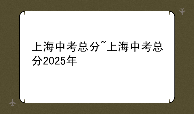 上海中考总分~上海中考总分2025年