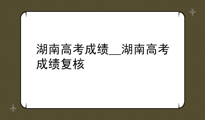 湖南高考成绩__湖南高考成绩复核