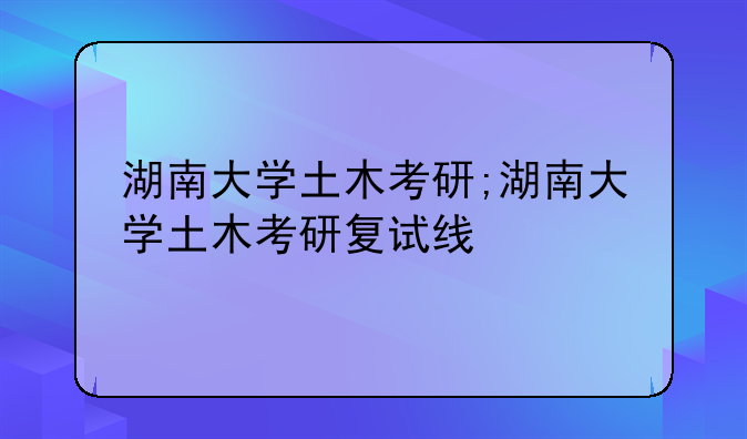 湖南大学土木考研;湖南大学土木考研复试线