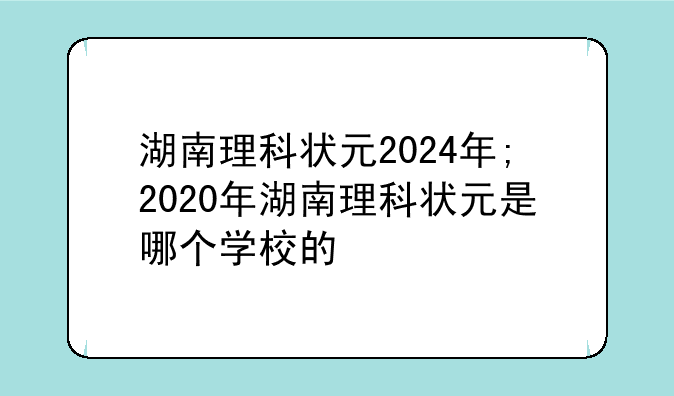 湖南理科状元2024年;2020年湖南理科状元是哪个学校的