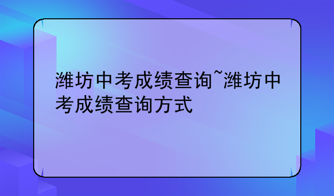 潍坊中考成绩查询~潍坊中考成绩查询方式