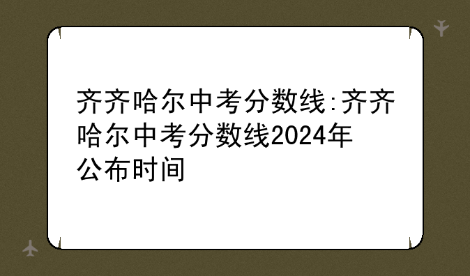齐齐哈尔中考分数线:齐齐哈尔中考分数线2024年公布时间