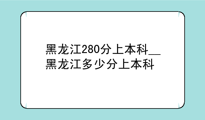 黑龙江280分上本科__黑龙江多少分上本科