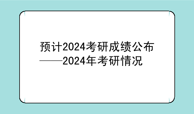 预计2024考研成绩公布——2024年考研情况