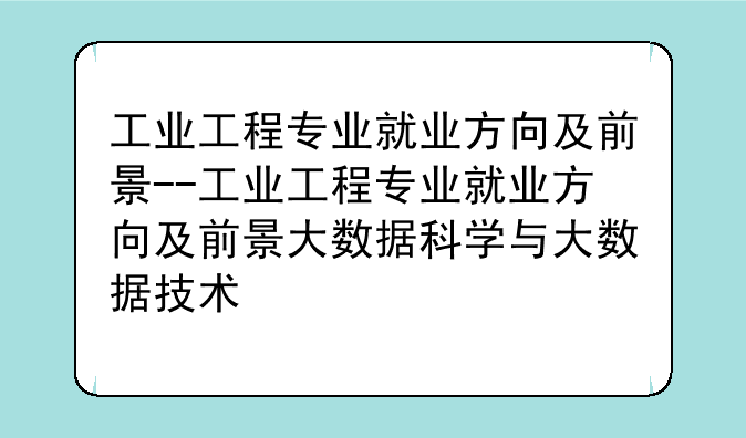 工业工程专业就业方向及前景--工业工程专业就业方向及前景大数据科学与大数据技术