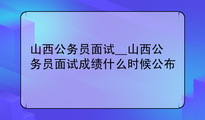 山西公务员面试__山西公务员面试成绩什么时候公布