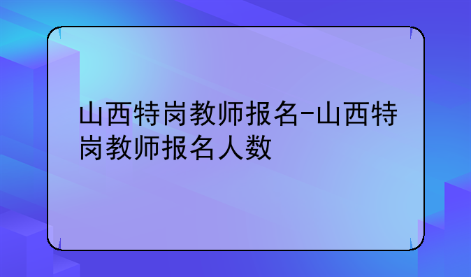 山西特岗教师报名-山西特岗教师报名人数