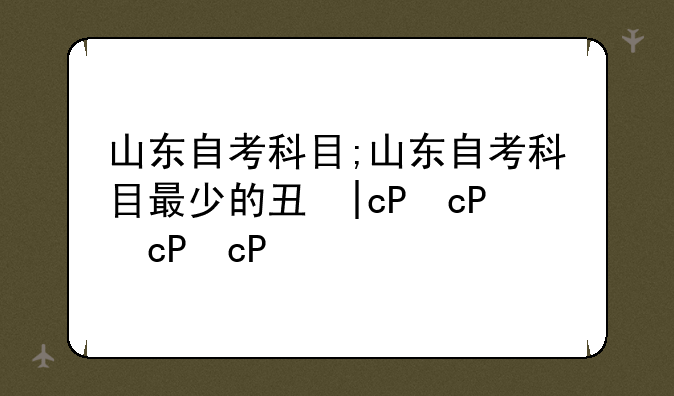 山东自考科目;山东自考科目最少的专业