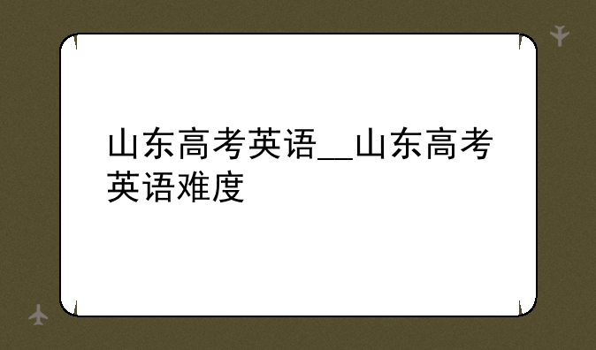 山东高考英语__山东高考英语难度