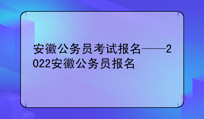 安徽公务员考试报名——2022安徽公务员报名