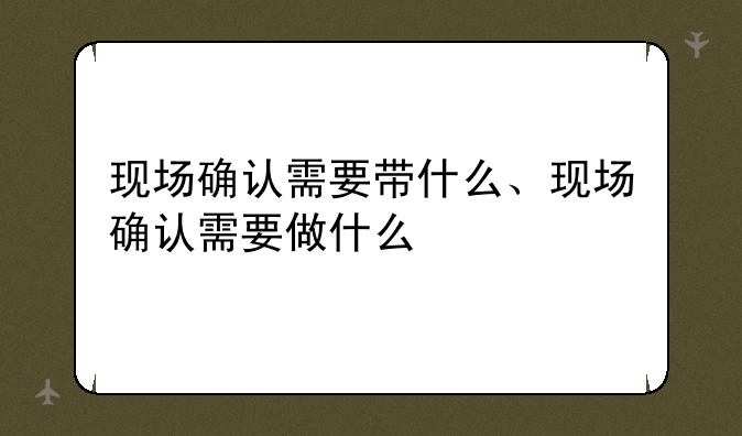 现场确认需要带什么、现场确认需要做什么